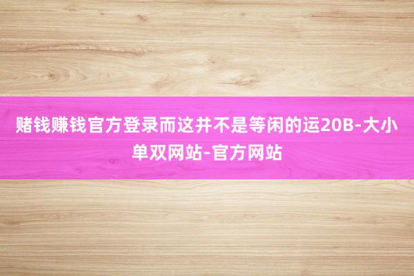 赌钱赚钱官方登录而这并不是等闲的运20B-大小单双网站-官方网站