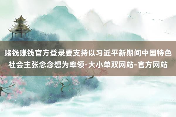 赌钱赚钱官方登录要支持以习近平新期间中国特色社会主张念念想为率领-大小单双网站-官方网站