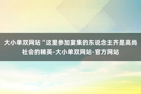 大小单双网站“这里参加宴集的东说念主齐是高尚社会的精英-大小单双网站-官方网站
