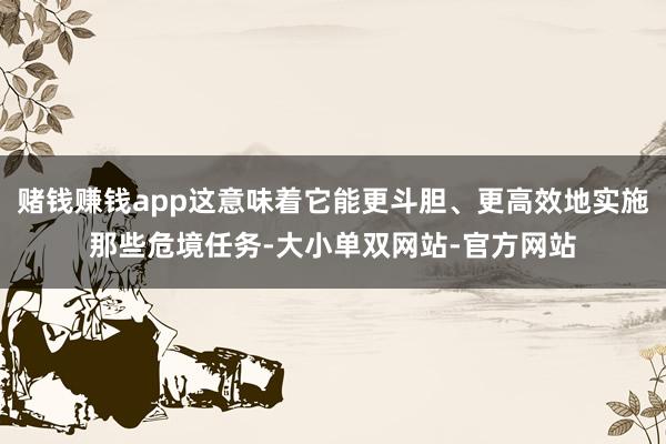 赌钱赚钱app这意味着它能更斗胆、更高效地实施那些危境任务-大小单双网站-官方网站