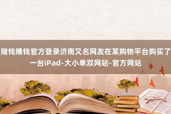 赌钱赚钱官方登录济南又名网友在某购物平台购买了一台iPad-大小单双网站-官方网站