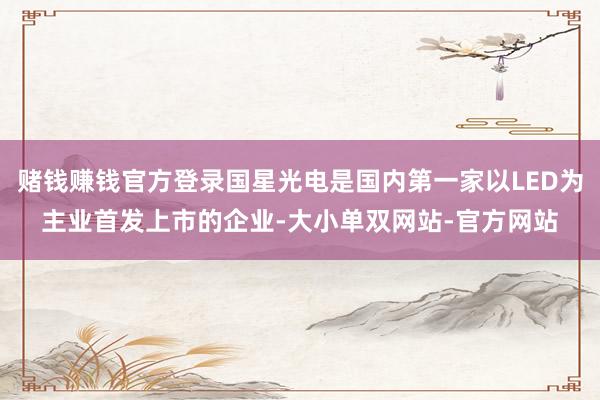 赌钱赚钱官方登录国星光电是国内第一家以LED为主业首发上市的企业-大小单双网站-官方网站