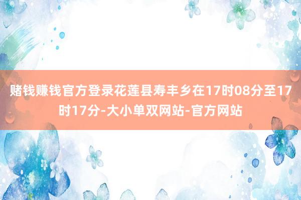 赌钱赚钱官方登录花莲县寿丰乡在17时08分至17时17分-大小单双网站-官方网站