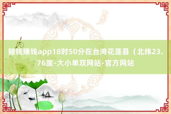 赌钱赚钱app　　18时50分在台湾花莲县（北纬23.76度-大小单双网站-官方网站