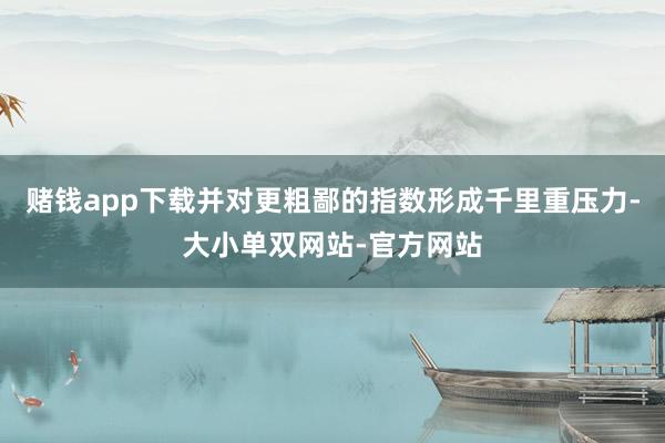 赌钱app下载并对更粗鄙的指数形成千里重压力-大小单双网站-官方网站