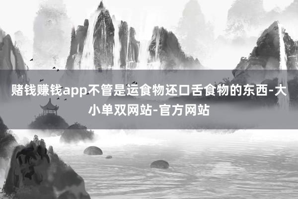 赌钱赚钱app不管是运食物还口舌食物的东西-大小单双网站-官方网站