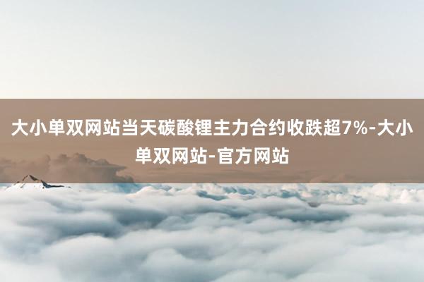 大小单双网站当天碳酸锂主力合约收跌超7%-大小单双网站-官方网站