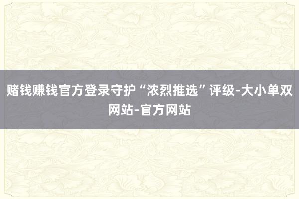 赌钱赚钱官方登录守护“浓烈推选”评级-大小单双网站-官方网站