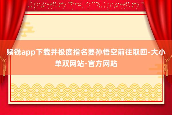 赌钱app下载并极度指名要孙悟空前往取回-大小单双网站-官方网站