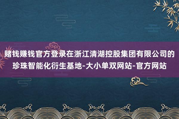 赌钱赚钱官方登录在浙江清湖控股集团有限公司的珍珠智能化衍生基地-大小单双网站-官方网站