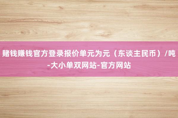 赌钱赚钱官方登录报价单元为元（东谈主民币）/吨-大小单双网站-官方网站