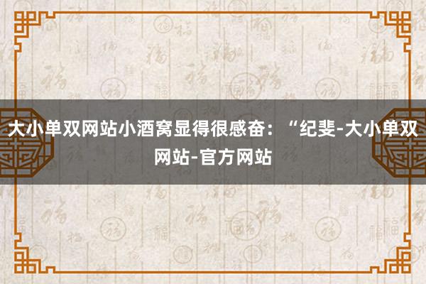 大小单双网站小酒窝显得很感奋：“纪斐-大小单双网站-官方网站
