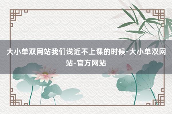 大小单双网站我们浅近不上课的时候-大小单双网站-官方网站