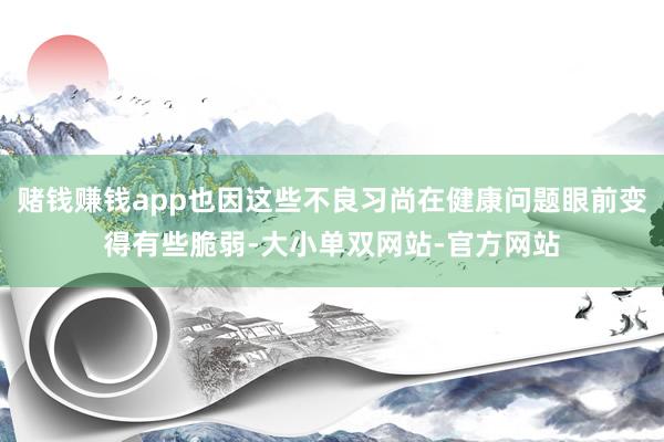 赌钱赚钱app也因这些不良习尚在健康问题眼前变得有些脆弱-大小单双网站-官方网站