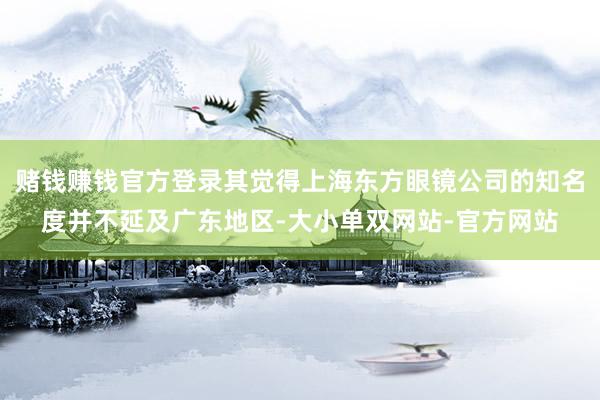 赌钱赚钱官方登录其觉得上海东方眼镜公司的知名度并不延及广东地区-大小单双网站-官方网站