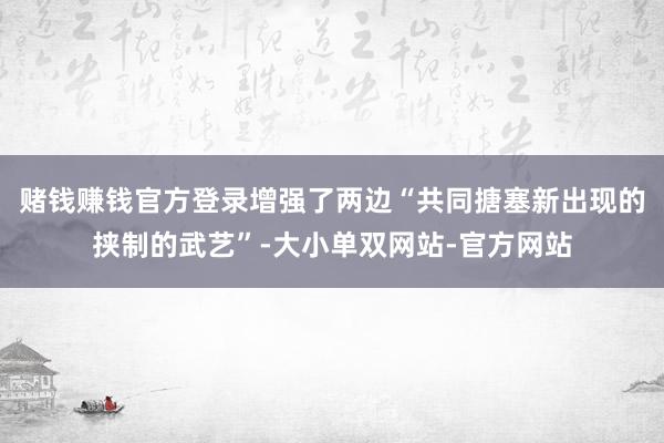 赌钱赚钱官方登录增强了两边“共同搪塞新出现的挟制的武艺”-大小单双网站-官方网站