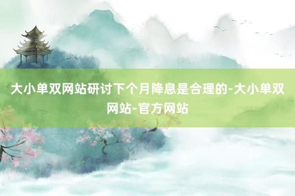 大小单双网站研讨下个月降息是合理的-大小单双网站-官方网站