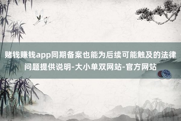 赌钱赚钱app同期备案也能为后续可能触及的法律问题提供说明-大小单双网站-官方网站