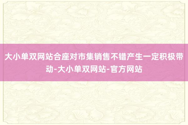 大小单双网站合座对市集销售不错产生一定积极带动-大小单双网站-官方网站