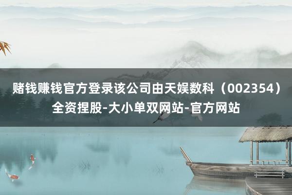赌钱赚钱官方登录该公司由天娱数科（002354）全资捏股-大小单双网站-官方网站