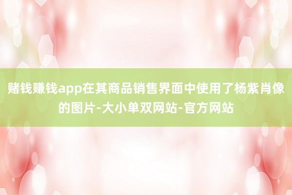 赌钱赚钱app在其商品销售界面中使用了杨紫肖像的图片-大小单双网站-官方网站