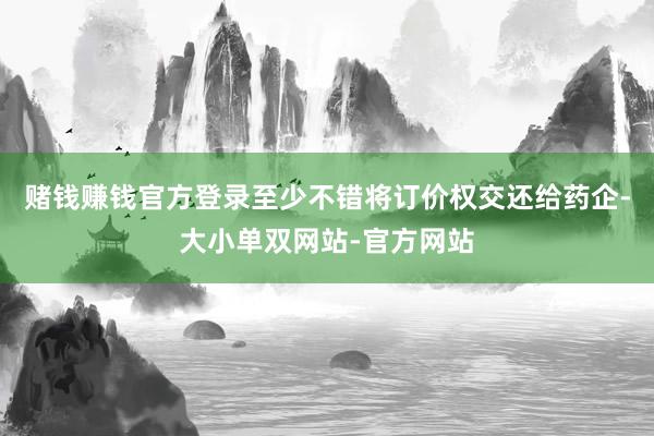 赌钱赚钱官方登录至少不错将订价权交还给药企-大小单双网站-官方网站