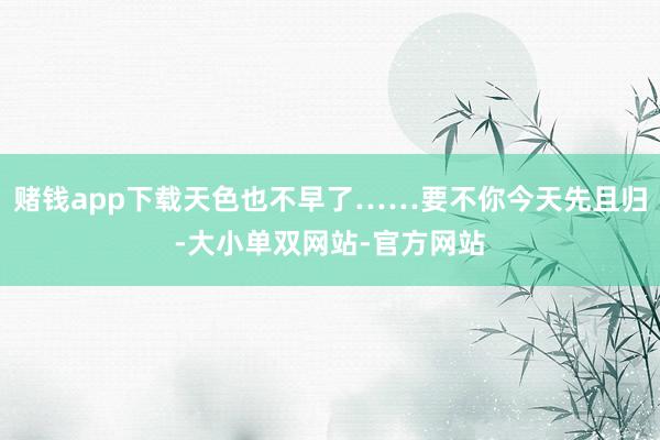 赌钱app下载天色也不早了……要不你今天先且归-大小单双网站-官方网站