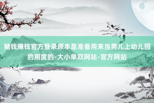 赌钱赚钱官方登录原本是准备用来当男儿上幼儿园的用度的-大小单双网站-官方网站