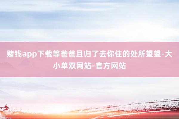 赌钱app下载等爸爸且归了去你住的处所望望-大小单双网站-官方网站