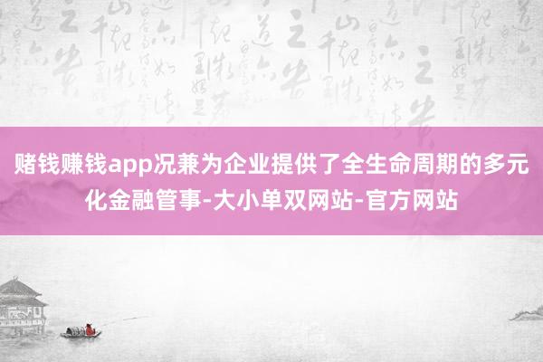 赌钱赚钱app况兼为企业提供了全生命周期的多元化金融管事-大小单双网站-官方网站