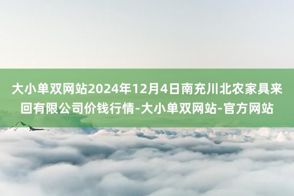 大小单双网站2024年12月4日南充川北农家具来回有限公司价钱行情-大小单双网站-官方网站