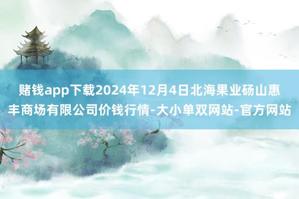 赌钱app下载2024年12月4日北海果业砀山惠丰商场有限公司价钱行情-大小单双网站-官方网站