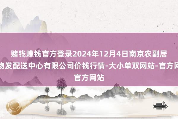 赌钱赚钱官方登录2024年12月4日南京农副居品物发配送中心有限公司价钱行情-大小单双网站-官方网站