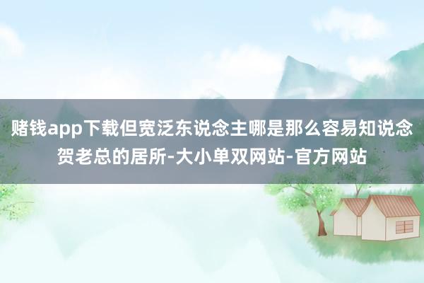 赌钱app下载但宽泛东说念主哪是那么容易知说念贺老总的居所-大小单双网站-官方网站