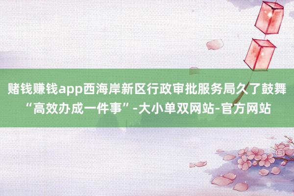 赌钱赚钱app西海岸新区行政审批服务局久了鼓舞“高效办成一件事”-大小单双网站-官方网站