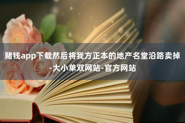 赌钱app下载然后将我方正本的地产名堂沿路卖掉-大小单双网站-官方网站