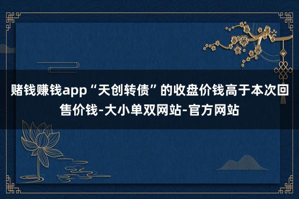 赌钱赚钱app“天创转债”的收盘价钱高于本次回售价钱-大小单双网站-官方网站