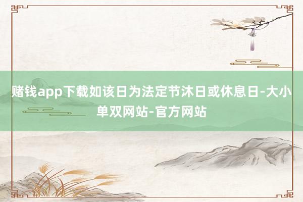 赌钱app下载如该日为法定节沐日或休息日-大小单双网站-官方网站