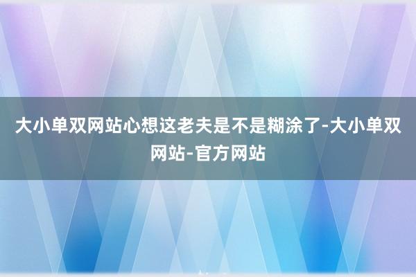 大小单双网站心想这老夫是不是糊涂了-大小单双网站-官方网站