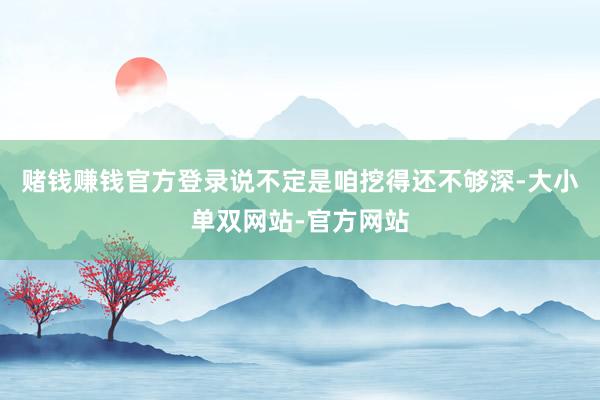 赌钱赚钱官方登录说不定是咱挖得还不够深-大小单双网站-官方网站