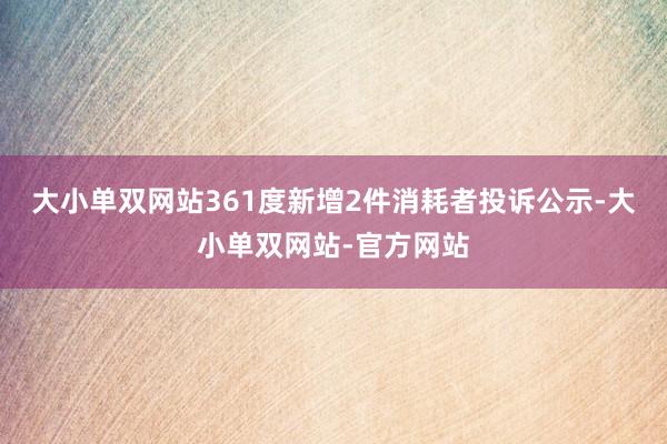 大小单双网站361度新增2件消耗者投诉公示-大小单双网站-官方网站