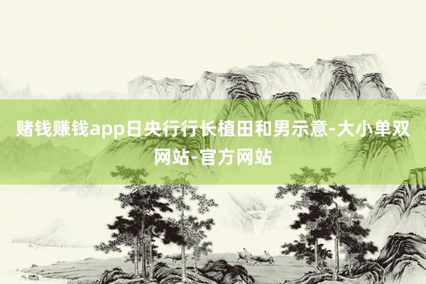 赌钱赚钱app日央行行长植田和男示意-大小单双网站-官方网站