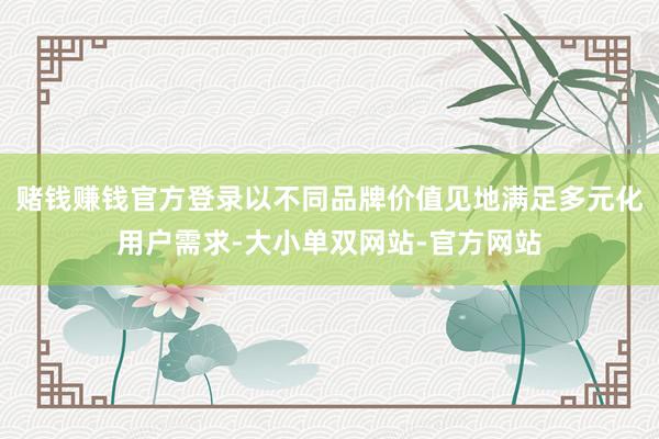 赌钱赚钱官方登录以不同品牌价值见地满足多元化用户需求-大小单双网站-官方网站