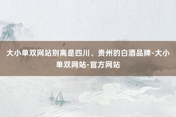 大小单双网站别离是四川、贵州的白酒品牌-大小单双网站-官方网站