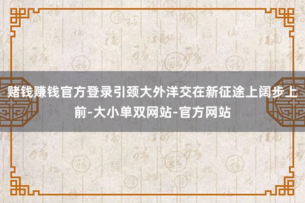 赌钱赚钱官方登录引颈大外洋交在新征途上阔步上前-大小单双网站-官方网站