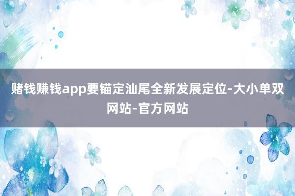赌钱赚钱app要锚定汕尾全新发展定位-大小单双网站-官方网站