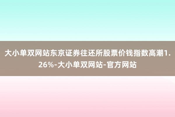 大小单双网站东京证券往还所股票价钱指数高潮1.26%-大小单双网站-官方网站