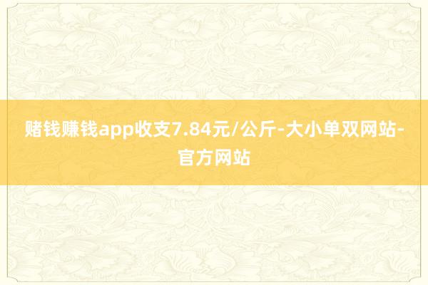 赌钱赚钱app收支7.84元/公斤-大小单双网站-官方网站