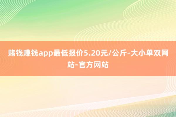 赌钱赚钱app最低报价5.20元/公斤-大小单双网站-官方网站