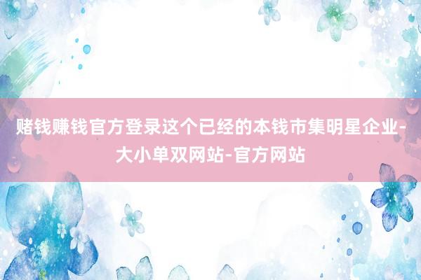 赌钱赚钱官方登录这个已经的本钱市集明星企业-大小单双网站-官方网站
